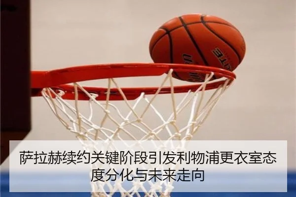 萨拉赫续约关键阶段引发利物浦更衣室态度分化与未来走向